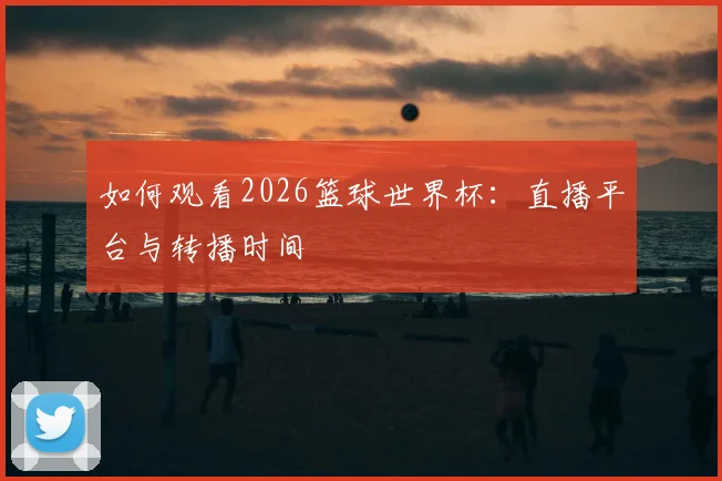 如何观看2026篮球世界杯：直播平台与转播时间