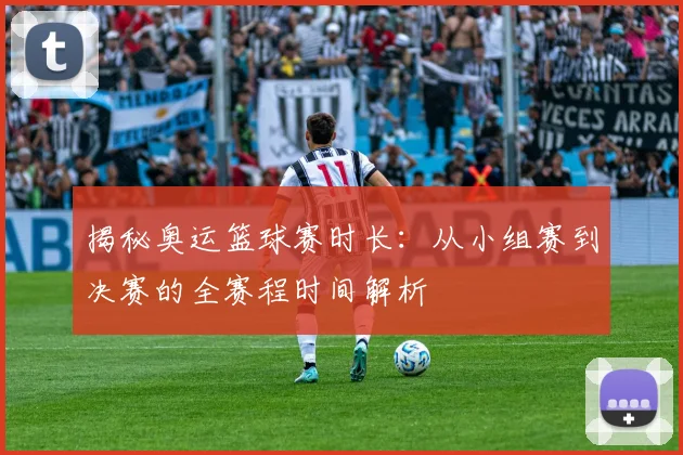 揭秘奥运篮球赛时长：从小组赛到决赛的全赛程时间解析
